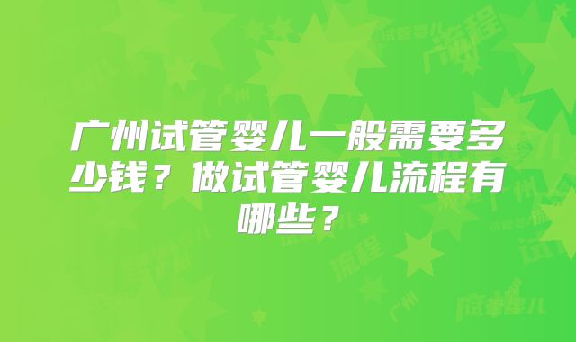 广州试管婴儿一般需要多少钱?做试管婴儿流程有哪些?