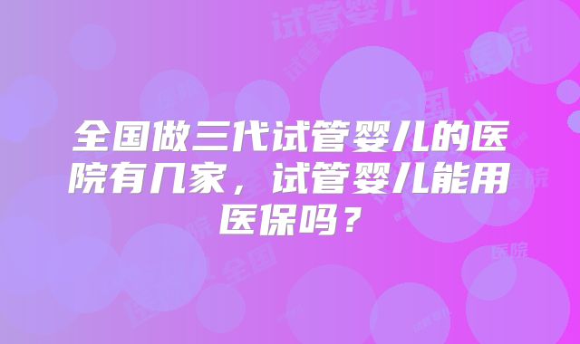 全国做三代试管婴儿的医院有几家,试管婴儿能用医保吗?