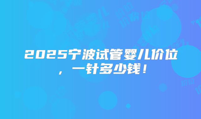 2025宁波试管婴儿价位,一针多少钱!