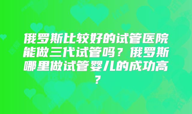 俄罗斯比较好的试管医院能做三代试管吗？俄罗斯哪里做试管婴儿的成功高？