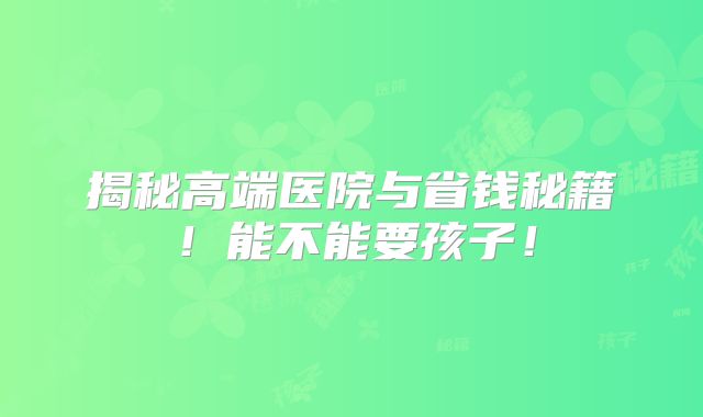 揭秘高端医院与省钱秘籍!能不能要孩子!