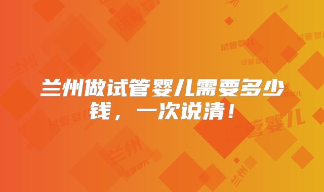 兰州做试管婴儿需要多少钱,一次说清!