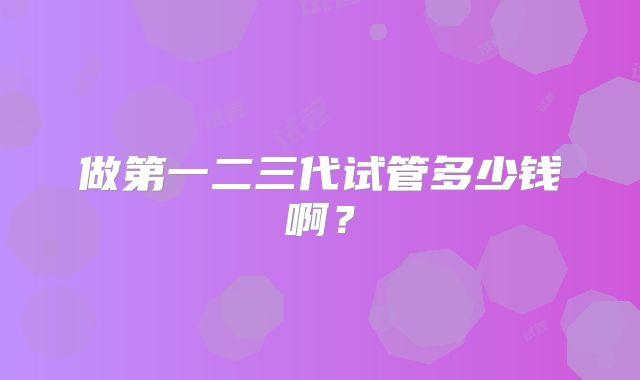 做第一二三代试管多少钱啊?