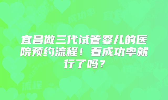 宜昌做三代试管婴儿的医院预约流程!看成功率就行了吗?