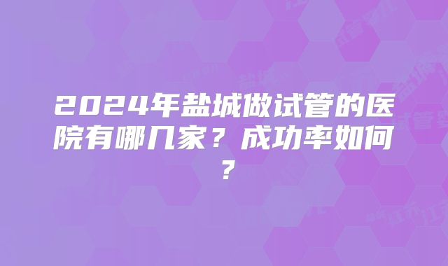 2024年盐城做试管的医院有哪几家?成功率如何?