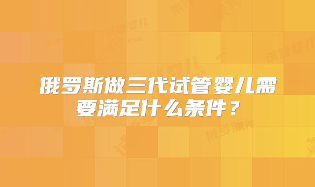 俄罗斯做三代试管婴儿需要满足什么条件?