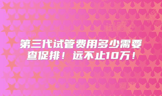 第三代试管费用多少需要查促排!远不止10万!