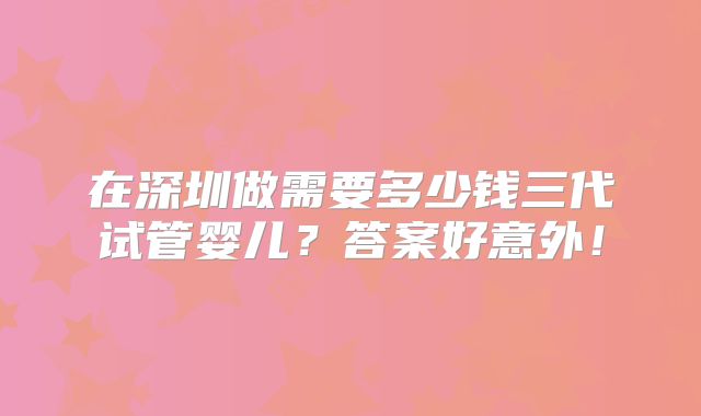 在深圳做需要多少钱三代试管婴儿?答案好意外!