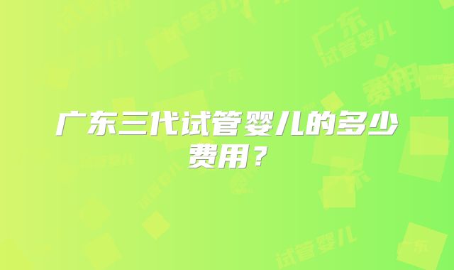 广东三代试管婴儿的多少费用?