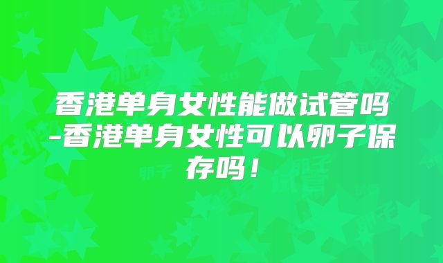 香港单身女性能做试管吗-香港单身女性可以卵子保存吗!