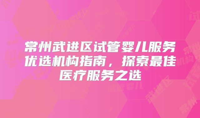 常州武进区试管婴儿服务优选机构指南,探索最佳医疗服务之选