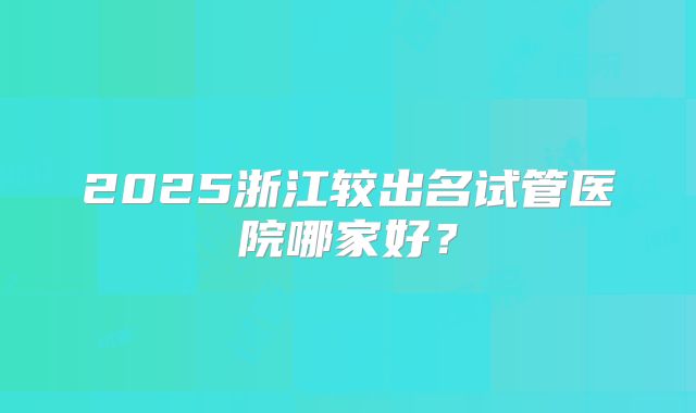 2025浙江较出名试管医院哪家好?