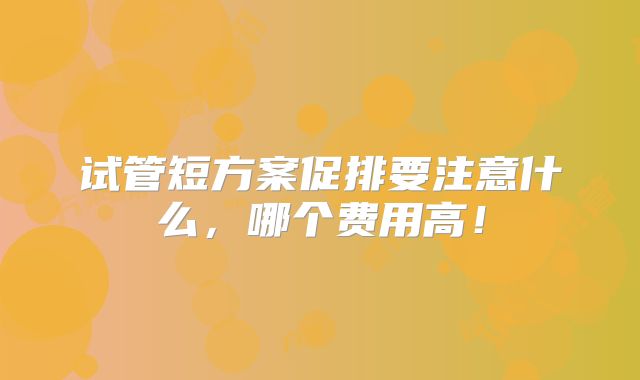 试管短方案促排要注意什么，哪个费用高！