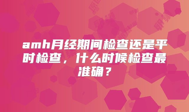 amh月经期间检查还是平时检查,什么时候检查最准确?