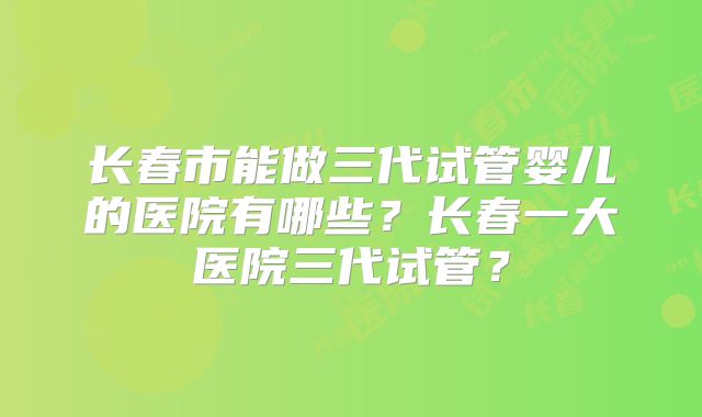 长春市能做三代试管婴儿的医院有哪些?长春一大医院三代试管?