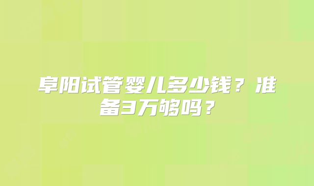 阜阳试管婴儿多少钱？准备3万够吗？