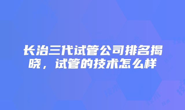 长治三代试管公司排名揭晓，试管的技术怎么样