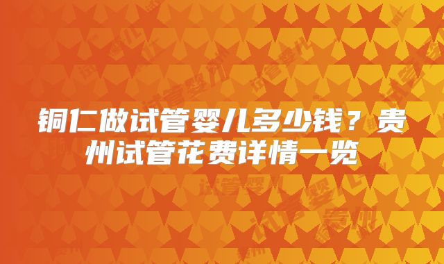 铜仁做试管婴儿多少钱?贵州试管花费详情一览