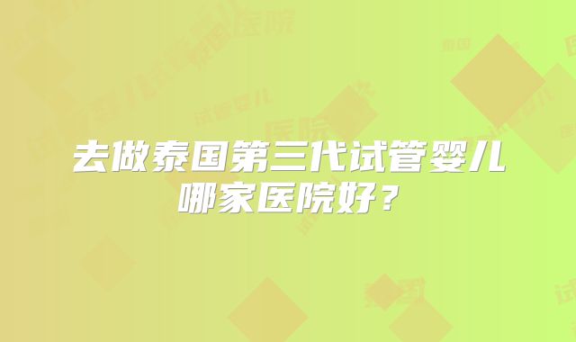 去做泰国第三代试管婴儿哪家医院好?