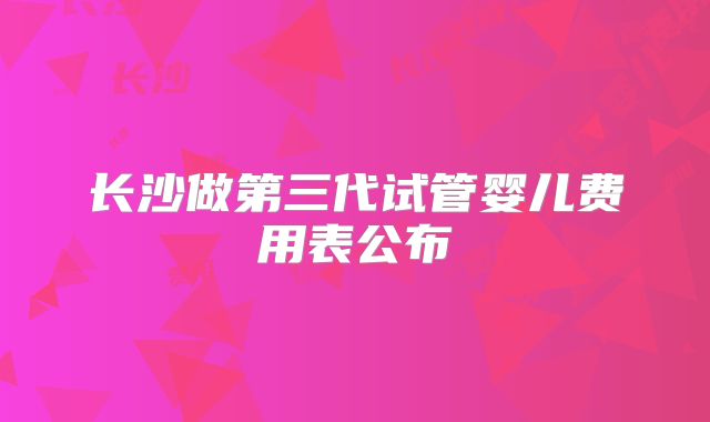 长沙做第三代试管婴儿费用表公布