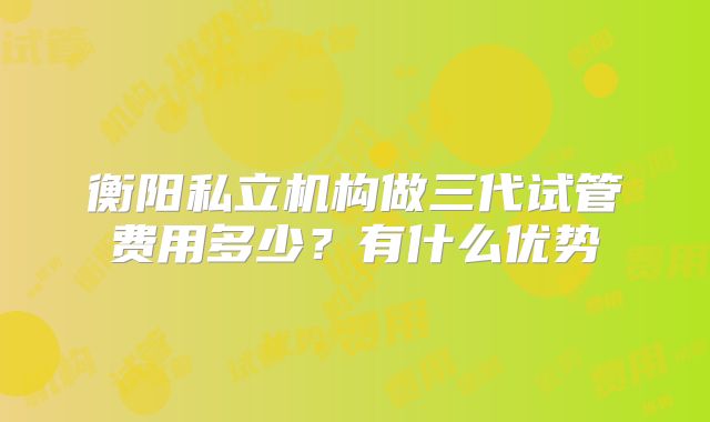 衡阳私立机构做三代试管费用多少?有什么优势