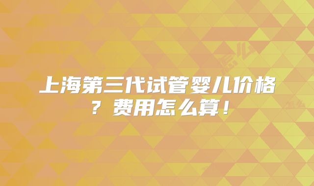 上海第三代试管婴儿价格?费用怎么算!