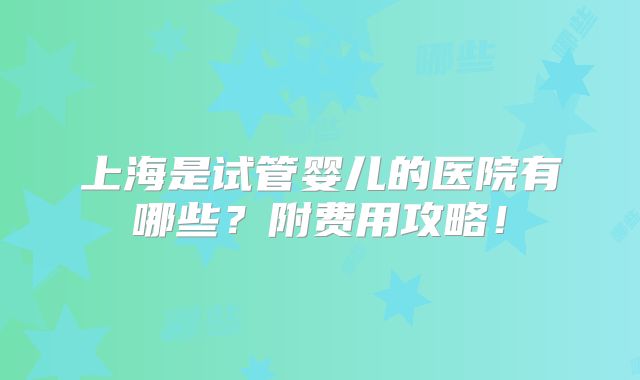 上海是试管婴儿的医院有哪些？附费用攻略！