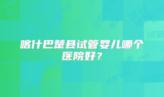 喀什巴楚县试管婴儿哪个医院好?