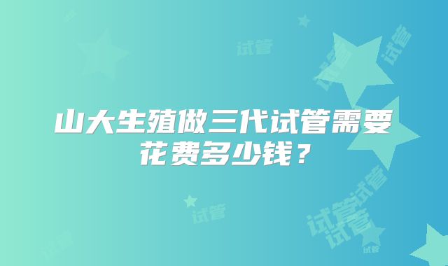 山大生殖做三代试管需要花费多少钱?