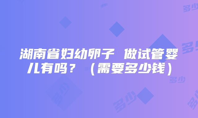湖南省妇幼卵子 做试管婴儿有吗?(需要多少钱)
