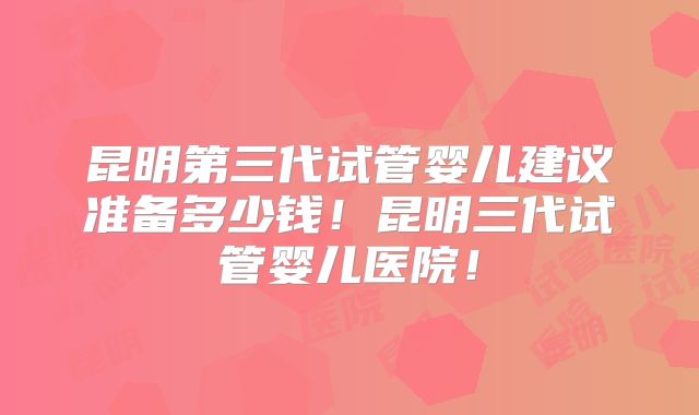 昆明第三代试管婴儿建议准备多少钱!昆明三代试管婴儿医院!