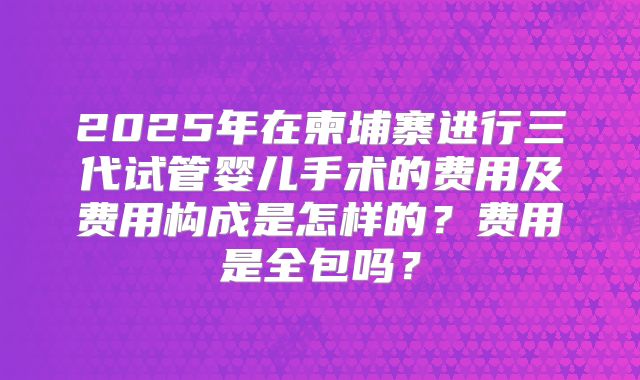 2025年在柬埔寨进行三代试管婴儿手术的费用及费用构成是怎样的?费用是全包吗?