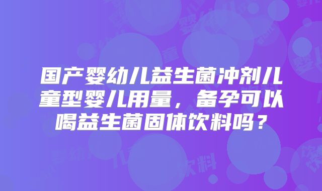 国产婴幼儿益生菌冲剂儿童型婴儿用量，备孕可以喝益生菌固体饮料吗？