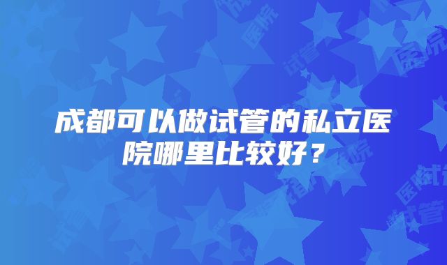 成都可以做试管的私立医院哪里比较好?
