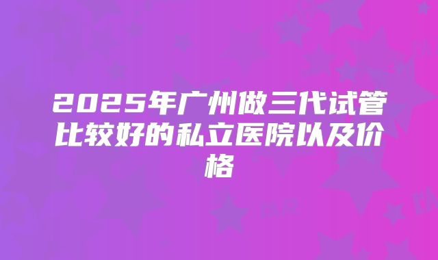2025年广州做三代试管比较好的私立医院以及价格