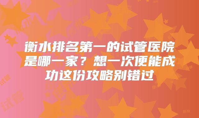 衡水排名第一的试管医院是哪一家？想一次便能成功这份攻略别错过