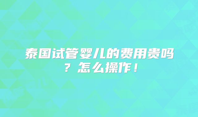 泰国试管婴儿的费用贵吗?怎么操作!