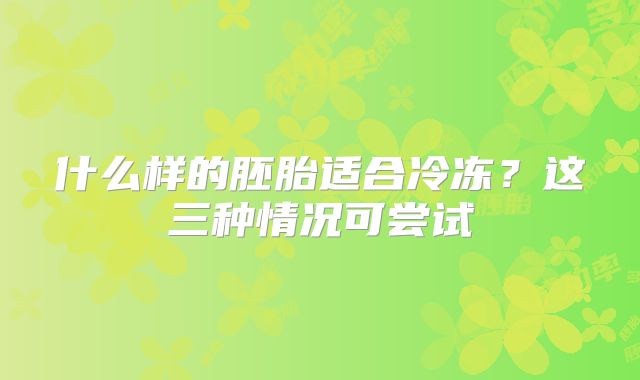 什么样的胚胎适合冷冻?这三种情况可尝试