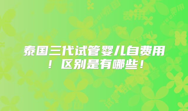 泰国三代试管婴儿自费用!区别是有哪些!