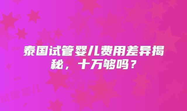 泰国试管婴儿费用差异揭秘,十万够吗?