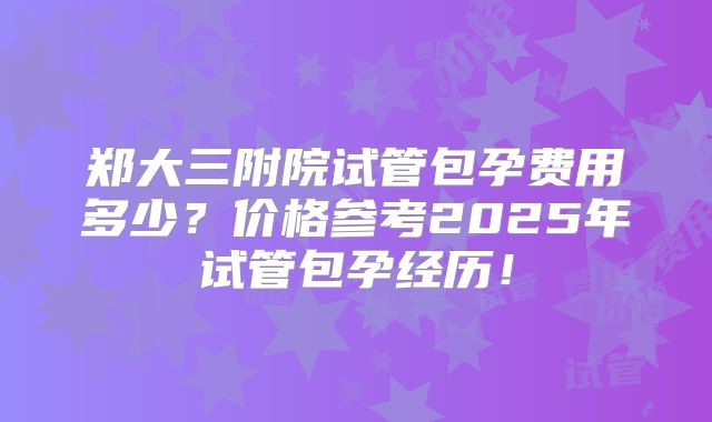 郑大三附院试管包孕费用多少？价格参考2025年试管包孕经历！