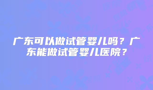 广东可以做试管婴儿吗？广东能做试管婴儿医院？