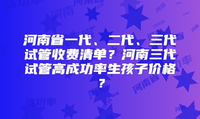 河南省一代、二代、三代试管收费清单?河南三代试管高成功率生孩子价格?