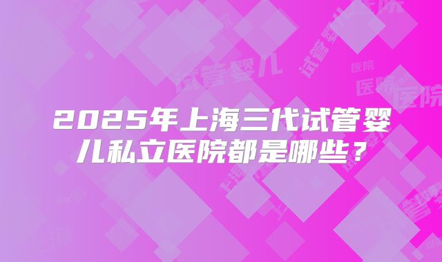 2025年上海三代试管婴儿私立医院都是哪些？