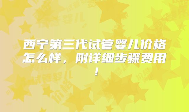 西宁第三代试管婴儿价格怎么样,附详细步骤费用!