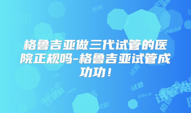 格鲁吉亚做三代试管的医院正规吗-格鲁吉亚试管成功功！