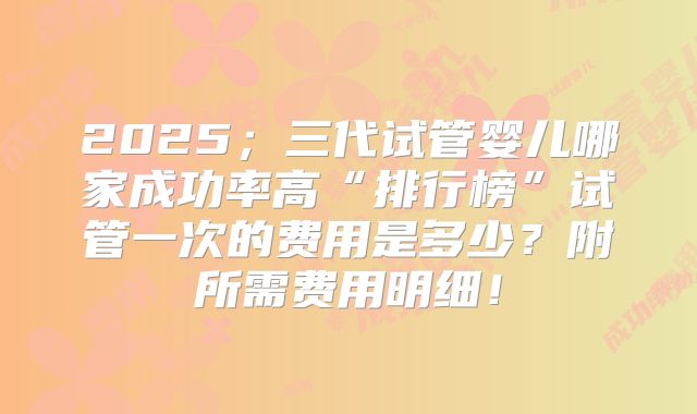 2025;三代试管婴儿哪家成功率高“排行榜”试管一次的费用是多少?附所需费用明细!