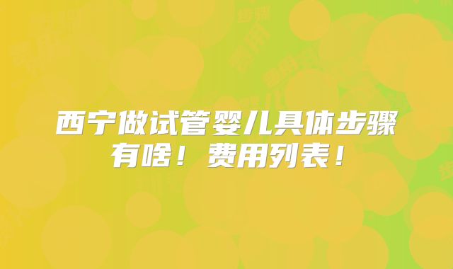 西宁做试管婴儿具体步骤有啥!费用列表!