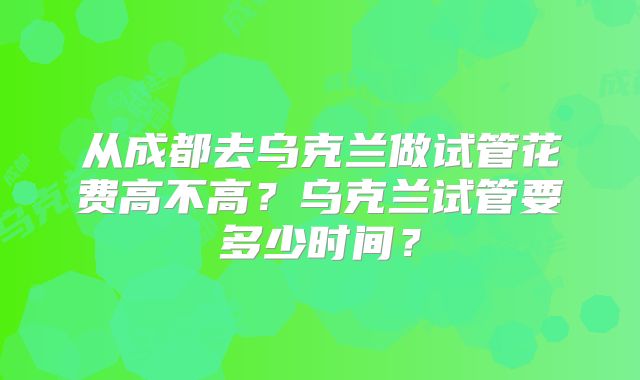 从成都去乌克兰做试管花费高不高？乌克兰试管要多少时间？