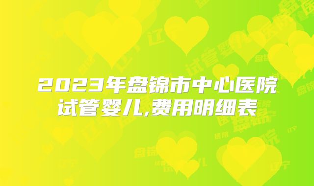 2023年盘锦市中心医院试管婴儿,费用明细表